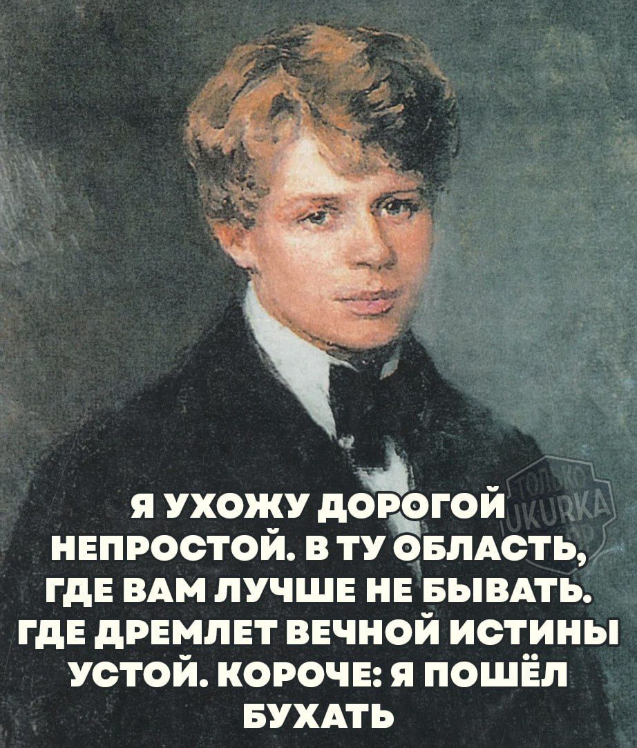 К Я УХОЖУ дорэгой НЕПРОСТОЙ В ТУ ОБЛАСТЬ ГДЕ ВАМ ЛУЧШЕ НЕ БЫВАТЬ ГДЕ ДРЕМЛЕТ ВЕЧНОЙ ИСТИНЫ УСТОЙ КОРОЧЕ Я ПОШЁЛ БУХАТЬ