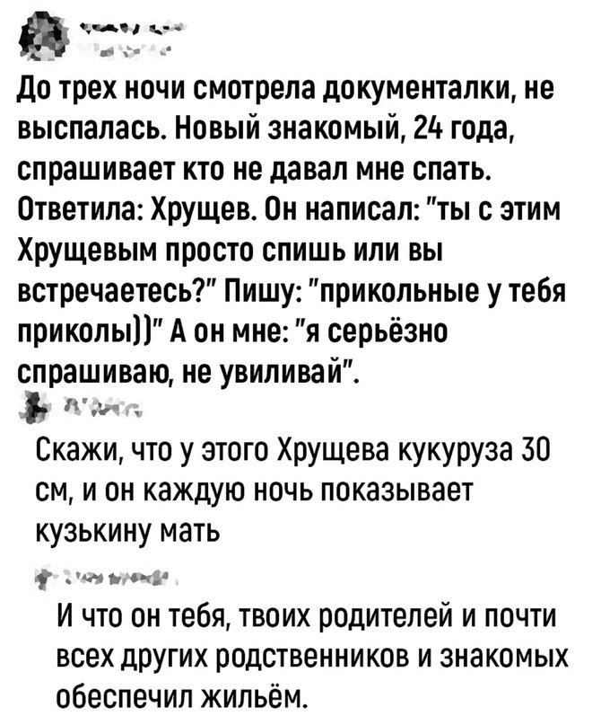 а анна он 4 та До трех ночи смотрела документалки не выспалась Новый знакомый 2 года спрашивает кто не давал мне спать Ответила Хрущев Он написал ты с этим Хрущевым просто спишь или вы встречаетесь Пишу прикольные у тебя приколы А он мне я серьёзно спрашиваю не увиливай А Скажи что у этого Хрущева кукуруза 30 см и он каждую ночь показывает кузькину