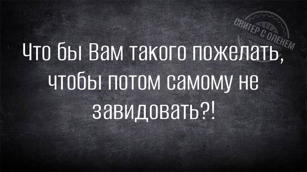 Что бы Вам такого пожелать чтобы потом самому не завидовать