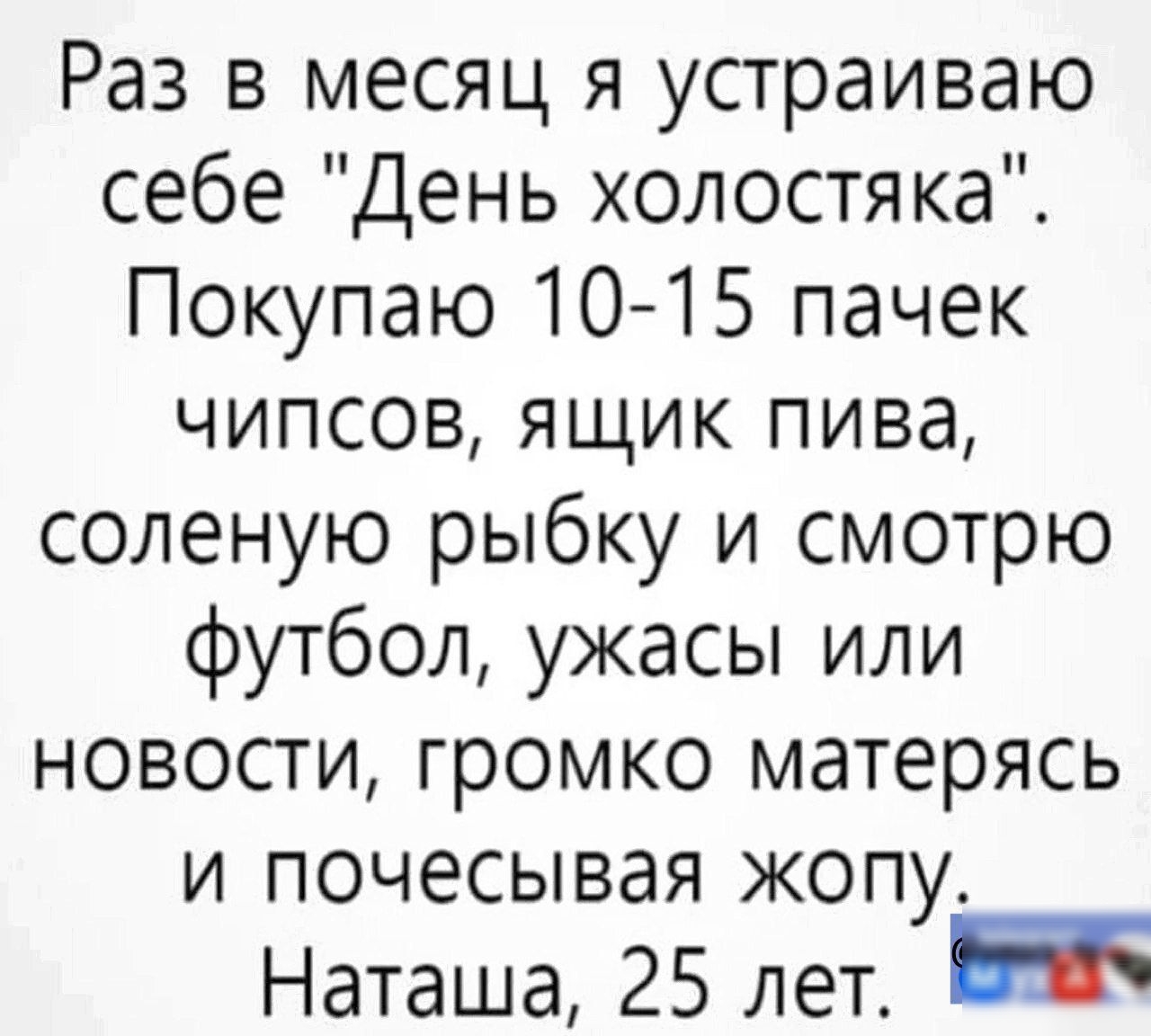 Раз в месяц я устраиваю себе День холостяка Покупаю 10 15 пачек чипсов ящик пива соленую рыбку и смотрю футбол ужасы или новости громко матерясь и почесывая жопу Наташа 25 лет