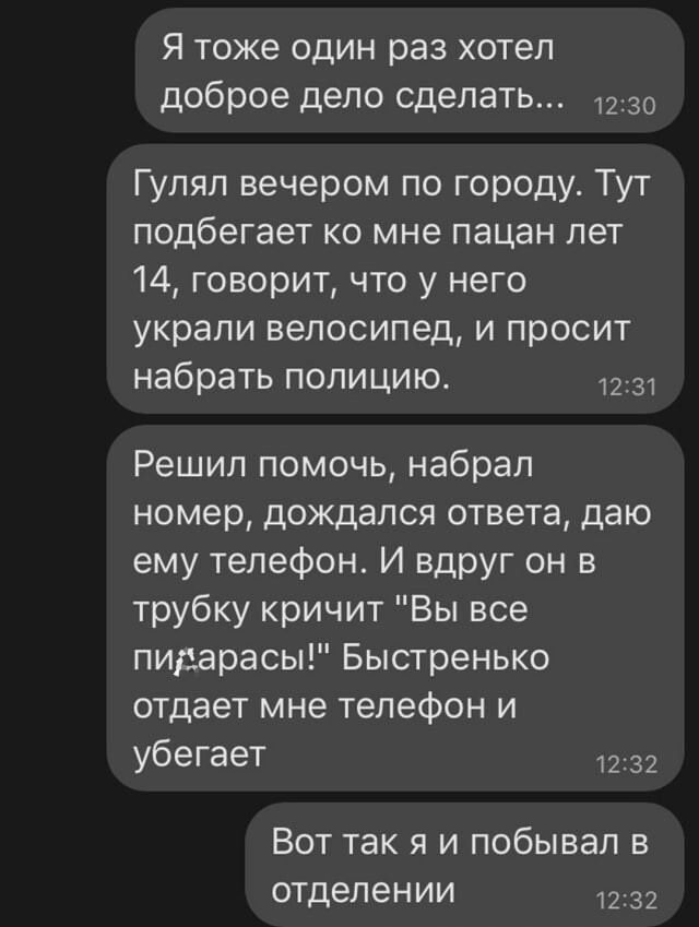 Я тоже один раз хотел доброе дело сделать _ 1230 Гулял вечером по городу Тут подбегает ко мне пацан лет 14 говорит что у него украли велосипед и просит набрать полицию 1231 Решил помочь набрал номер дождался ответа даю ему телефон И вдруг он в трубку кричит Вы все пидарасы Быстренько отдает мне телефон и убегает 1232 Вот так я и побывал в отделении