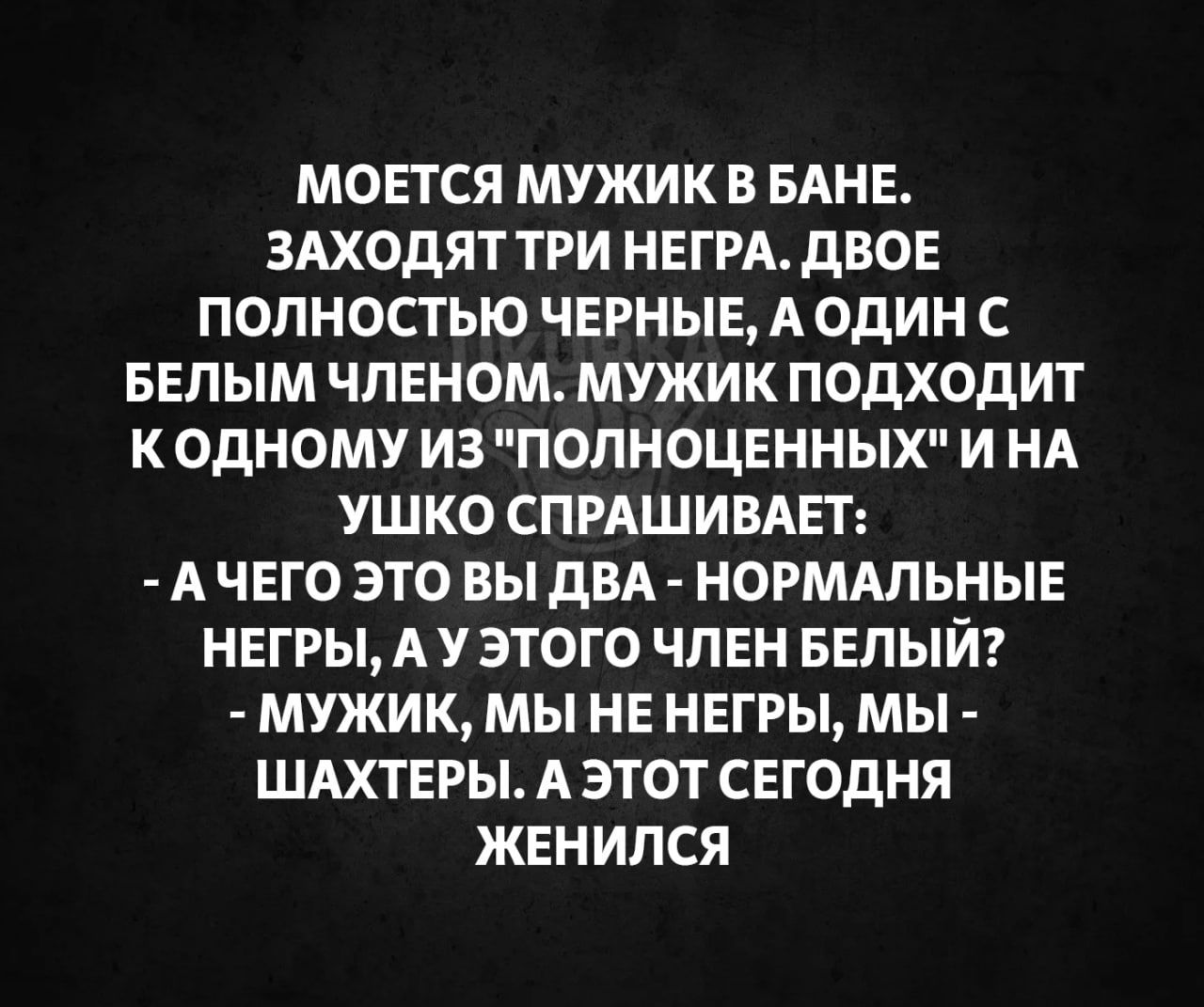 МОЕТСЯ МУЖИК В БАНЕ ЗАХОДЯТ ТРИ НЕГРА ДВОЕ ПОЛНОСТЬЮ ЧЕРНЫЕ А ОДИН С БЕЛЫМ ЧЛЕНОМ МУЖИК ПОДХОДИТ КОДНОМУ ИЗ ПОЛНОЦЕННЫХ ИНА УШКО СПРАШИВАЕТ АЧЕГО ЭТО ВЫ ДВА НОРМАЛЬНЫЕ НЕГРЫ А У ЭТОГО ЧЛЕН БЕЛЫЙ МУЖИК МЫ НЕ НЕГРЫ МЫ ШАХТЕРЫ А ЭТОТ СЕГОДНЯ ЖЕНИЛСЯ