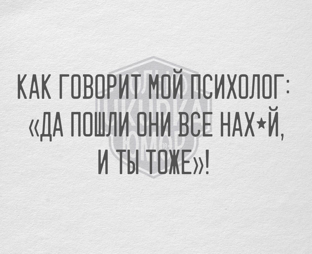 КАК ГОВОРИТ МОЙ ПСИХОЛОГ ДА ПОШЛИ ОНИ ВСЕ НАХИ И ТЫ ТОЖЕ