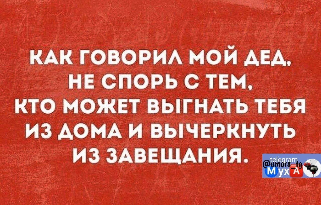 КАК ГОВОРИЛ МОЙ ДЕД НЕ СПОРЬ С ТЕМ КТО МОЖЕТ ВЫГНАТЬ ТЕБЯ ИЗ ДОМА И ВЫЧЕРКНУТЬ ИЗЗАВЕЩАНИЯ