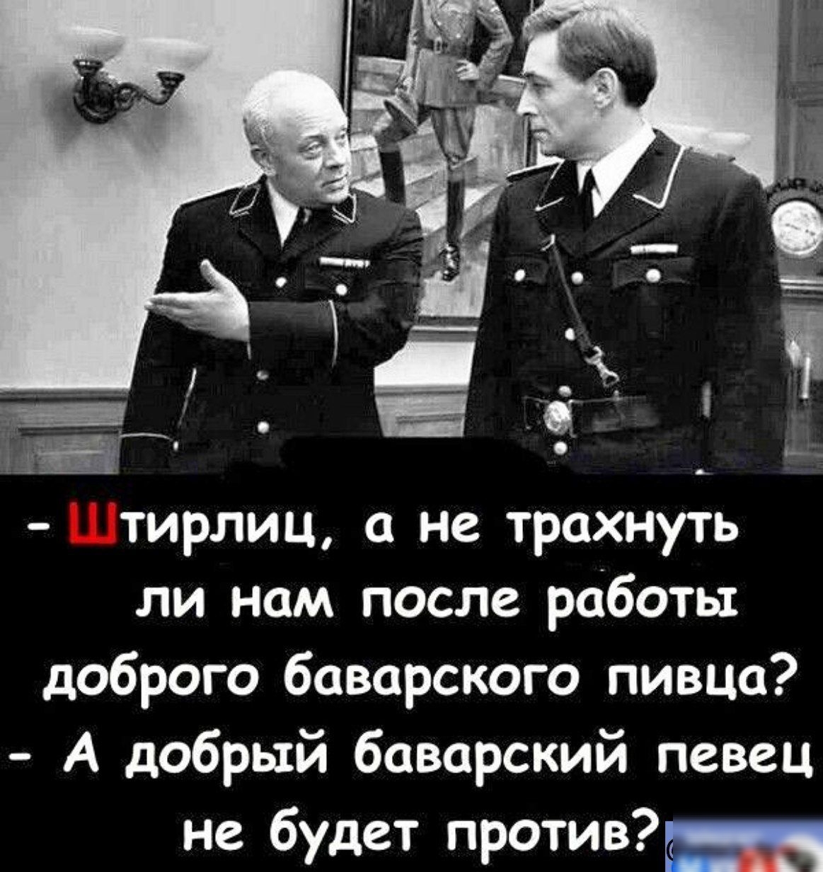 шЫ Штирлиц а не трахнуть ли нам после работы доброго баварского пивца А добрый баварский певец не будет против лиии