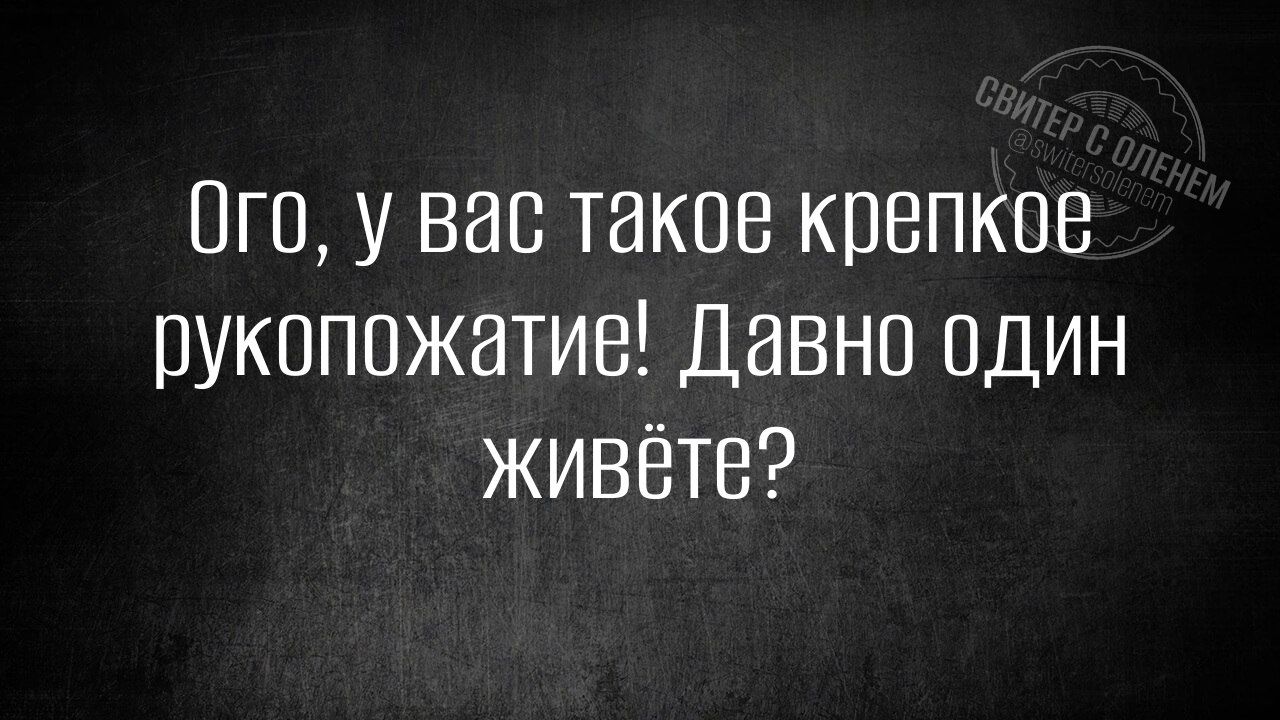 Ого у вас такое крепкое рукопожатие Давно один живёте