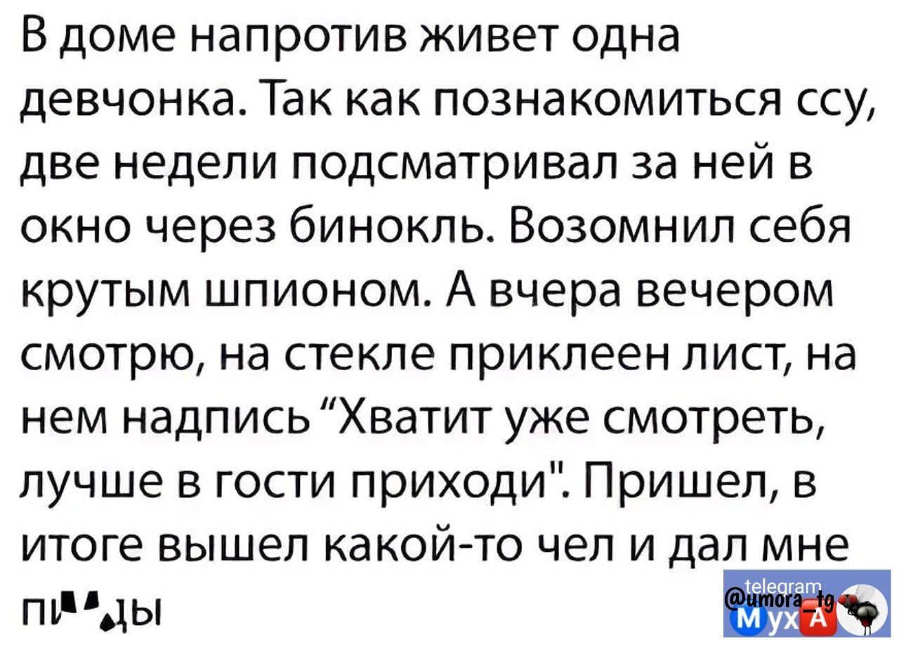 В доме напротив живет одна девчонка Так как познакомиться ссу две недели подсматривал за ней в окно через бинокль Возомнил себя крутым шпионом А вчера вечером смотрю на стекле приклеен лист на нем надпись Хватит уже смотреть лучше в гости приходи Пришел в итоге вышел какой то чел и дал мне аееч пА Ы