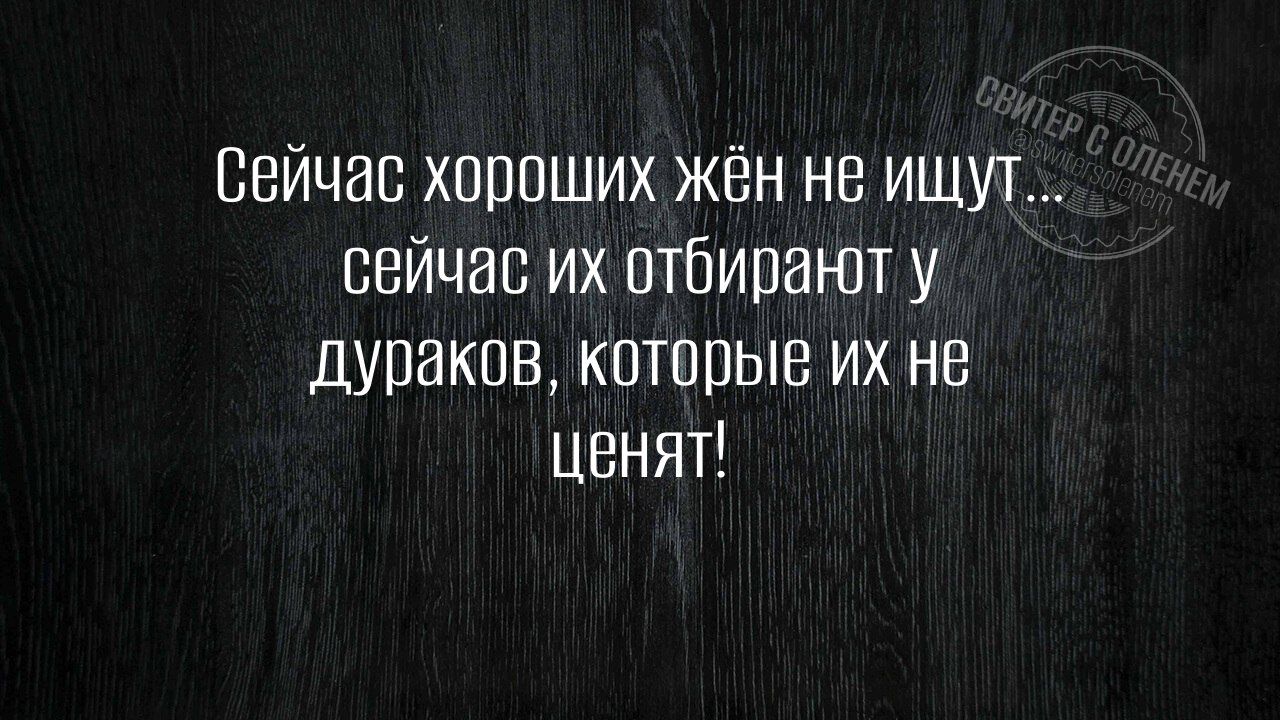 Сейчас хороших жён не ищуг сейчас их отбирают у дураков которые их не ценят