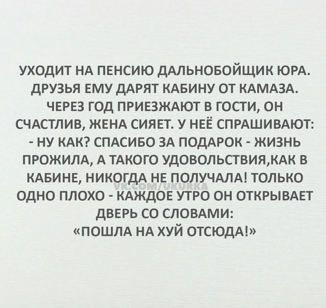 УХОДИТ НА ПЕНСИЮ ДАЛЬНОБОЙЩИК ЮРА ДРУЗЬЯ ЕМУ ДАРЯТ КАБИНУ ОТ КАМАЗА ЧЕРЕЗ ГОД ПРИЕЗЖАЮТ В ГОСТИ ОН СЧАСТЛИВ ЖЕНА СИЯЕТ У НЕЁ СПРАШИВАЮТ НУ КАК СПАСИБО ЗА ПОДАРОК ЖИЗНЬ ПРОЖИЛА А ТАКОГО УДОВОЛЬСТВИЯКАК В КАБИНЕ НИКОГДА НЕ ПОЛУЧАЛА ТОЛЬКО МОДНО ПЛОХО КАЖДОЕ УТРО ОН ОТКРЫВАЕТ ДВЕРЬ СО СЛОВАМИ ПОШЛА НА ХУЙ ОТСЮДА