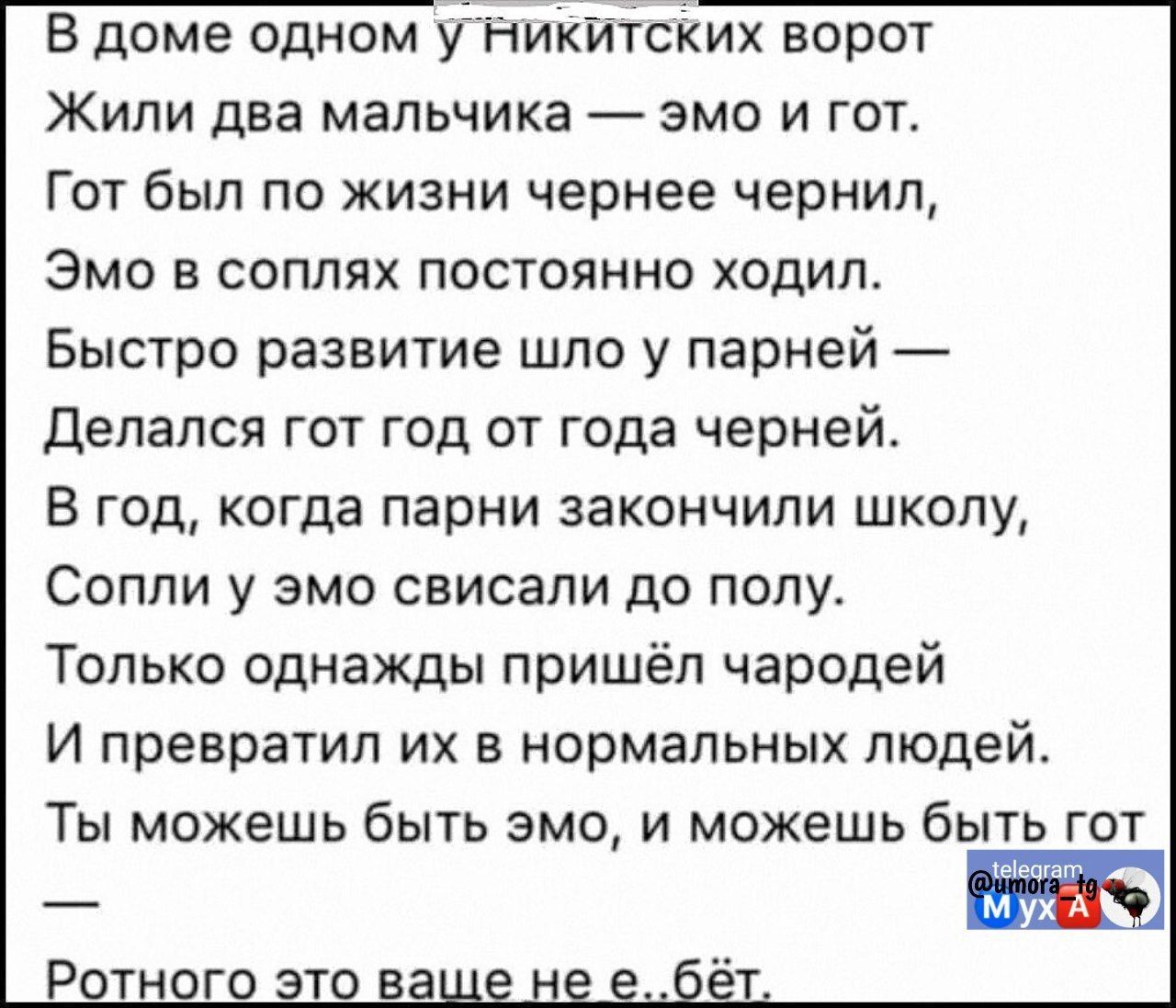 В доме одном уникитских ворот Жили два мальчика эмо и гот Гот был по жизни чернее чернил Эмо в соплях постоянно ходил Быстро развитие шло у парней Делался гот год от года черней В год когда парни закончили школу Сопли у эмо свисали до полу Только однажды пришёл чародей И превратил их в нормальных людей Ты можешь быть эмо и можешь быть гот Ротного э