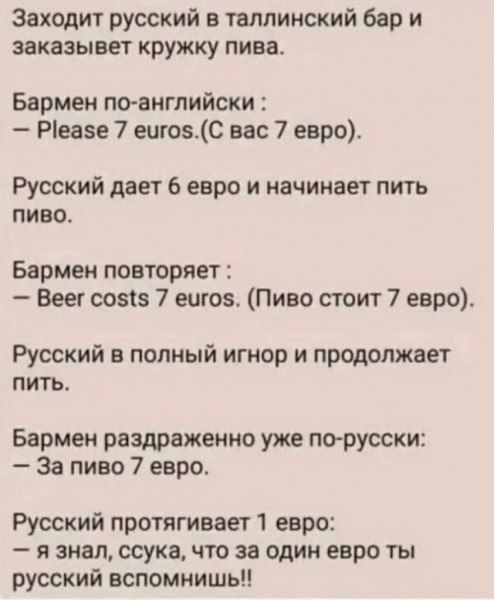 Заходит русский в таллинский бар и заказывет кружку пива Бармен по английски Р1еазе 7 еиго5С вас 7 евро Русский дает 6 евро и начинает пить пиво Бармен повторяет Веег со5 7 еиго5 Пиво стоит 7 евро Русский в полный игнор и продолжает пить Бармен раздраженно уже по русски За пиво 7 евро Русский протягивает 1 евро я знал ссука что за один евро ты русс