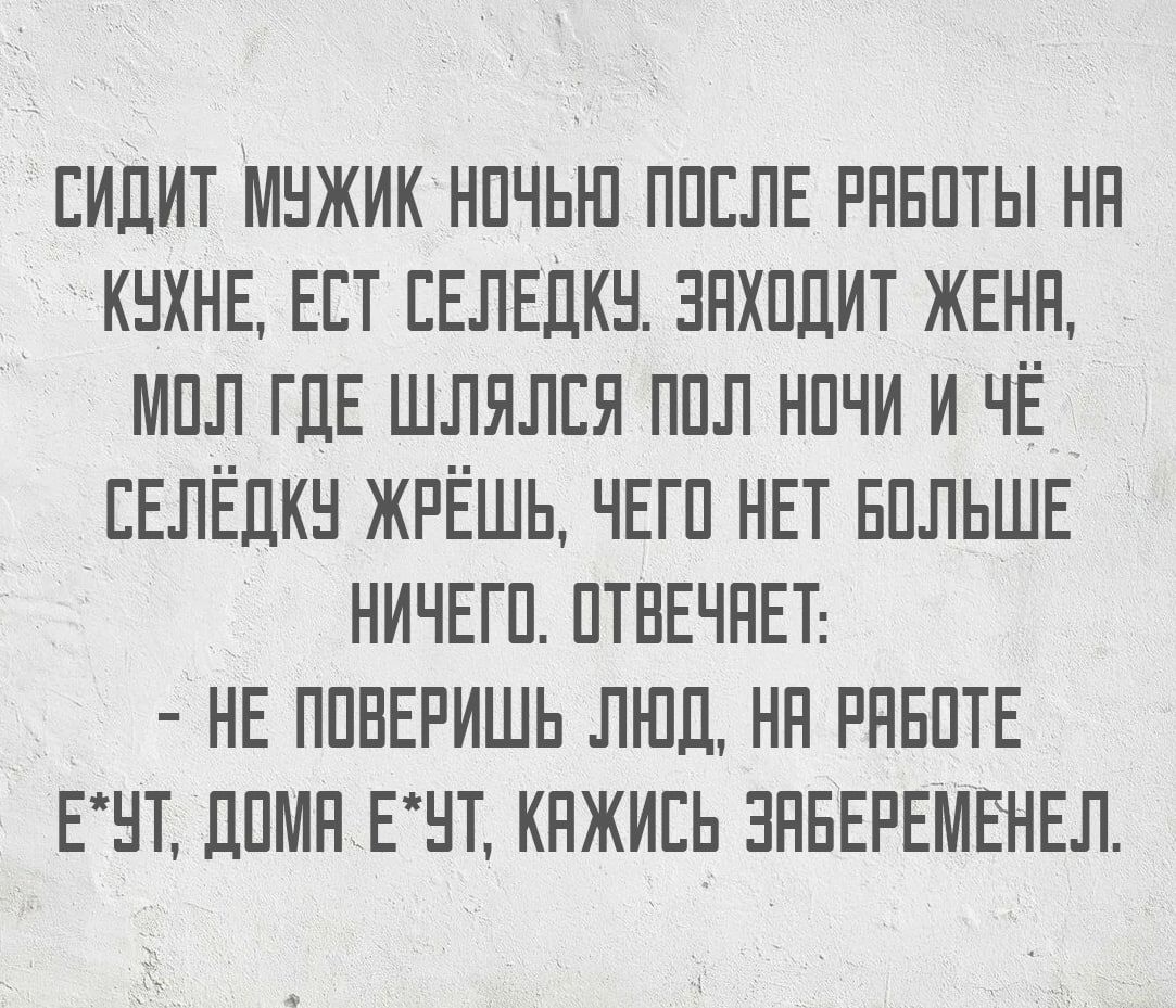 СИДИТ МУЖИК НОЧЬЮ ПОСЛЕ РАБОТЫ НА КУХНЕ ЕСТ СЕЛЕДКУ ЗАХОДИТ ЖЕНА МОЛ ГДЕ ШЛЯЛСЯ ПОЛ НОЧИ И ЧЁ СЕЛЁДКУ ЖРЁШЬ ЧЕГО НЕТ БОЛЬШЕ НИЧЕГО ОТВЕЧАЕТ НЕ ПОВЕРИШЬ ЛЮД НА РАБОТЕ ЕЧТ ДОМА ЕУТ КАЖИСЬ ЗАБЕРЕМЕНЕЛ