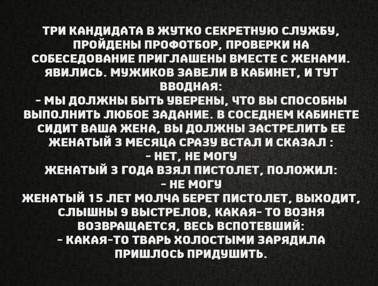 ТРИ КАНДИДАТА В ЖУТКО СЕКРЕТНУЮ СЛУЖБУ ПРОЙДЕНЫ ПРОФОТБОР ПРОВЕРКИ НА СОБЕСЕДОВАНИЕ ПРИГЛАШЕНЫ ВМЕСТЕ С ЖЕНАМИ ЯВИЛИСЬ МУЖИКОВ ЗАВЕЛИ В КАБИНЕТ и ТУТ ВВОДНАЯ МЫ ДОЛЖНЫ БЫТЬ ЧВЕРЕНЫ ЧТО ВЫ СПОСОБНЫ ВЫПОЛНИТЬ ЛЮБОЕ ЗАДАНИЕ В СОСЕДНЕМ КАБИНЕТЕ СИДИТ ВАША ЖЕНА ВЫ ДОЛЖНЫ ЗАСТРЕЛИТЬ ЕЕ ЖЕНАТЫЙ 3 МЕСЯЦА СРАЗУ ВСТАЛ И СКАЗАЛ НЕТ НЕ МОГУ ЖЕНАТЫЙ 3 года ВЗЯл