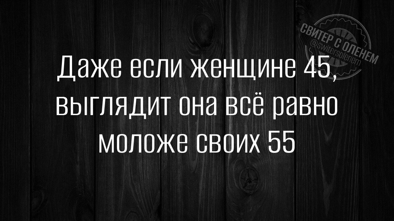 Даже если женщине 45 выглядит она всё равно молоЖе СВОИХ 55