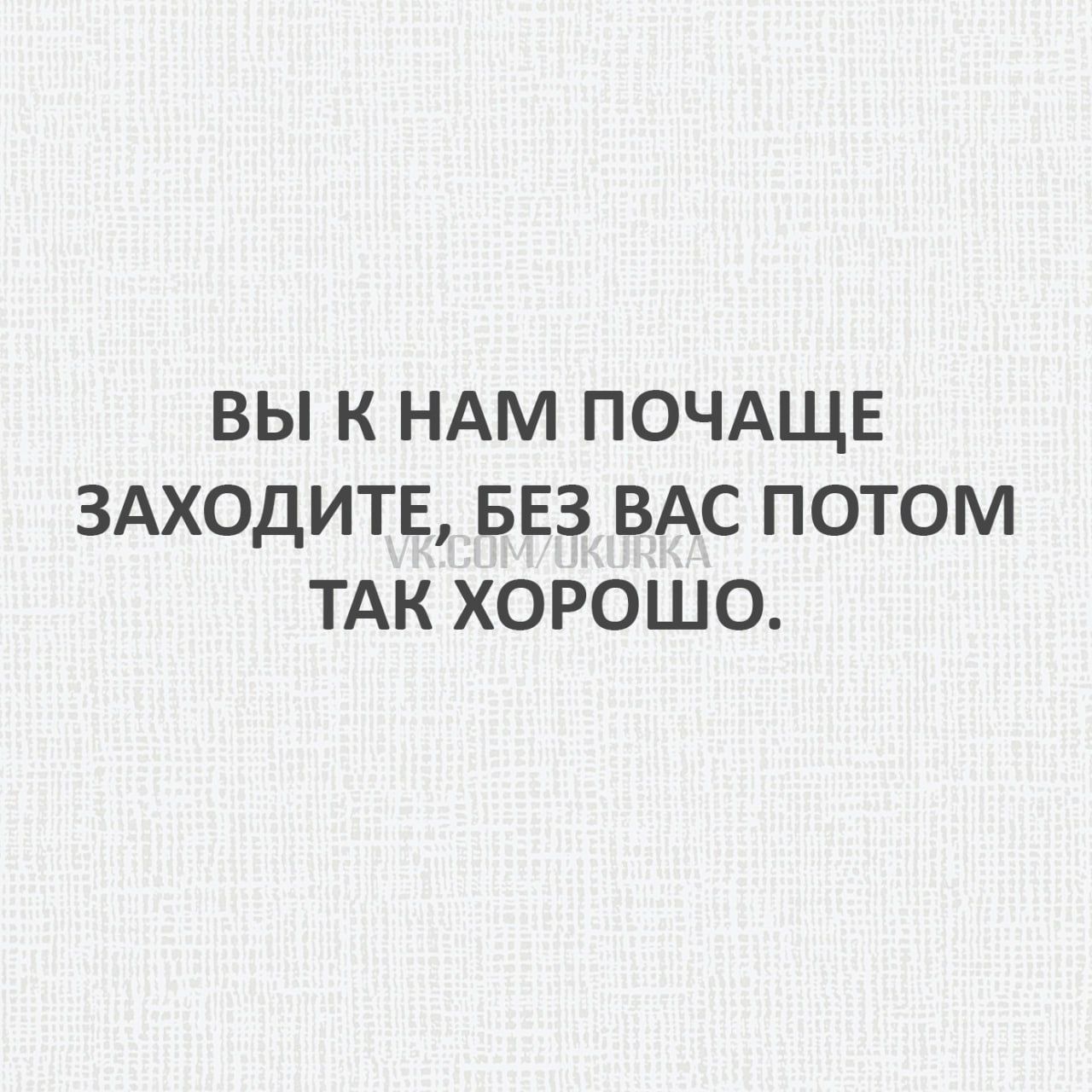 ВЫ К НАМ ПОЧАЩЕ ЗАХОДИТЕ БЕЗ ВАС ПОТОМ ТАК ХОРОШО