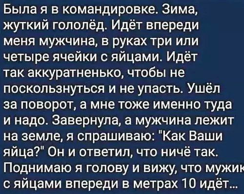 Была я в командировке Зима жуткий гололёд Идёт впереди меня мужчина в руках три или четыре ячейки с яйцами Идёт так аккуратненько чтобы не поскользнуться и не упасть Ушёл за поворот а мне тоже именно туда и надо Завернула а мужчина лежит на земле я спрашиваю Как Ваши яйца Он и ответил что ничё так Поднимаю я голову и вижу что мужин сяйцами впереди 