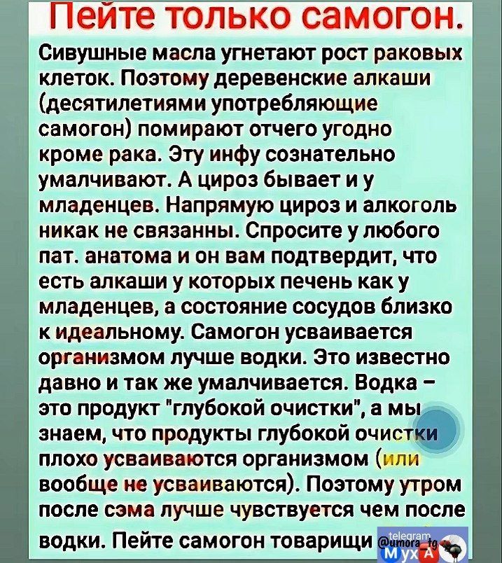 Пейте только самогон Сивушные масла угнетают рост раковых клеток Поэтому деревенские алкаши десятилетиями употребляющие самогон помирают отчего угодно кроме рака Эту инфу сознательно умалчивают А цироз бывает иу младенцев Напрямую цироз и алкоголь никак не связанны Спросите у любого пат анатома и он вам подтвердит что есть алкаши у которых печень к