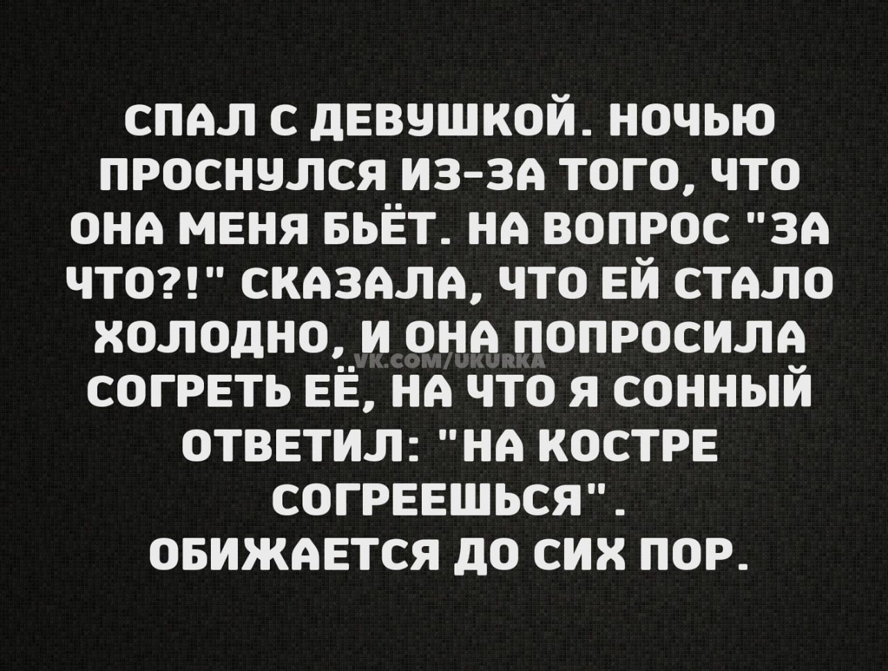 СПАЛ с ДЕВУШКОЙ НОЧЬЮ ПРОСНУЛсСяЯ ИЗ ЗА ТоГо что ОНА МЕНЯ БЬЁТ НА ВОПРОС ЗА ЧТо СКАЗАЛА ЧТО ЕЙ СТАЛО ХОЛОДНО И ОНА ПОПРОСИЛА СОГРЕТЬ ЕЁ НА ЧТО Я СОННЫЙ ОТВЕТИЛ НА КОСТРЕ СОГРЕЕШЬСЯ ОБИЖАЕТСЯ ДО СИХ ПОР