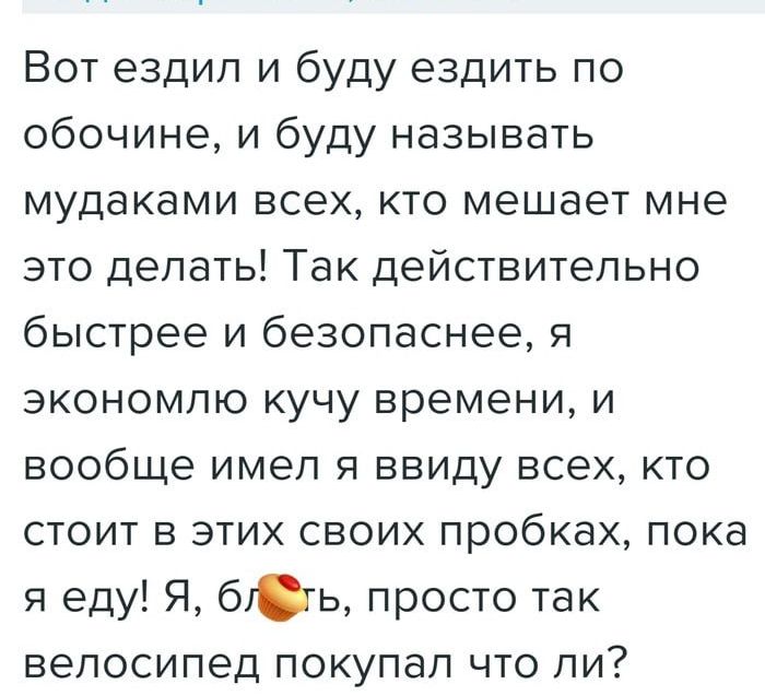 Вот ездил и буду ездить по обочине и буду называть мудаками всех кто мешает мне это делать Так действительно быстрее и безопаснее я экономлю кучу времени и вообще имел я ввиду всех кто стоит в этих своих пробках пока я еду Я бть просто так велосипед покупал что ли