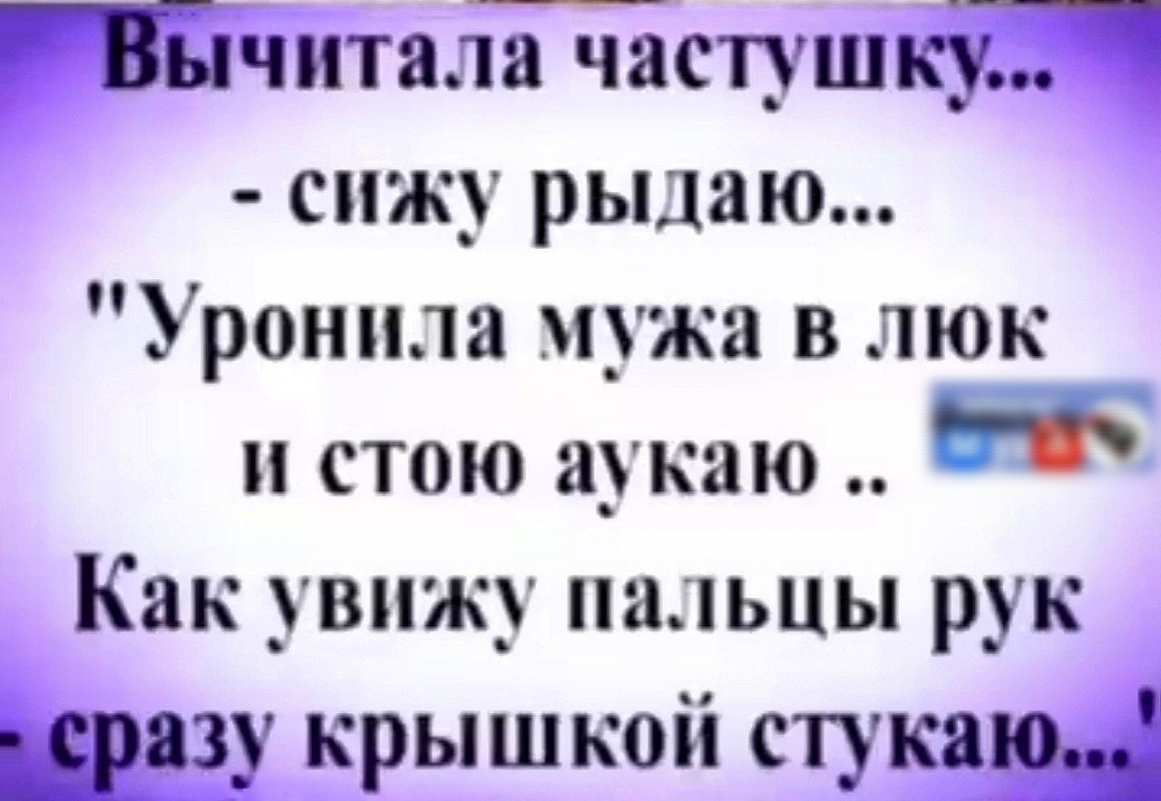 читала частушку сижу рыдаю Уронила мужа в люк и стою аукаю е Как увижу пальцы рук черазу крышкой стукаю