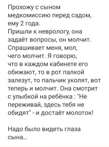 Прохожу с сыном медкомиссию перед садом ему 2 года Пришли к неврологу она задаёт вопросы он молчит Спрашивает меня мол чего молчит Я говорю что в каждом кабинете его обижают то в рот палкой залезут то пальчик уколят вот теперь и молчит Она смотрит с улыбкой на ребёнка Не переживай здесь тебя не обидят и достаёт молоток Надо было видеть глаза сына