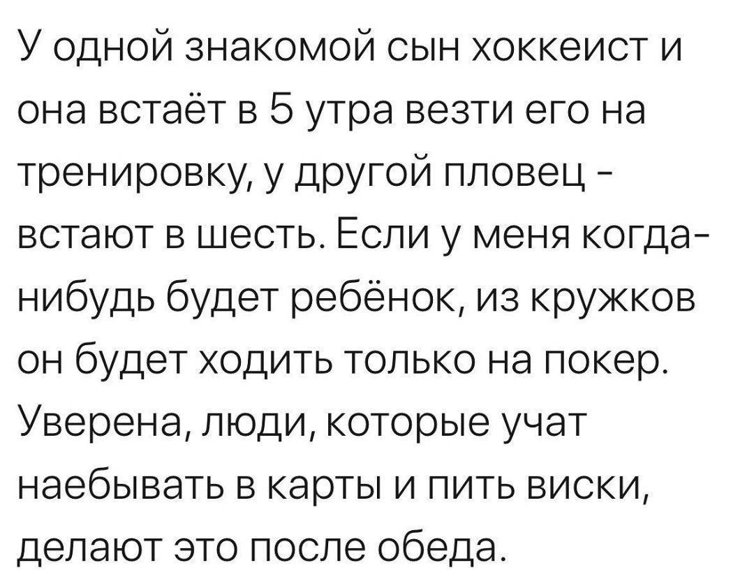 У одной знакомой сын хоккеист и она встаёт в 5 утра везти его на тренировку у другой пловец встают в шесть Если у меня когда нибудь будет ребёнок из кружков он будет ходить только на покер Уверена люди которые учат наебывать в карты и пить виски делают это после обеда