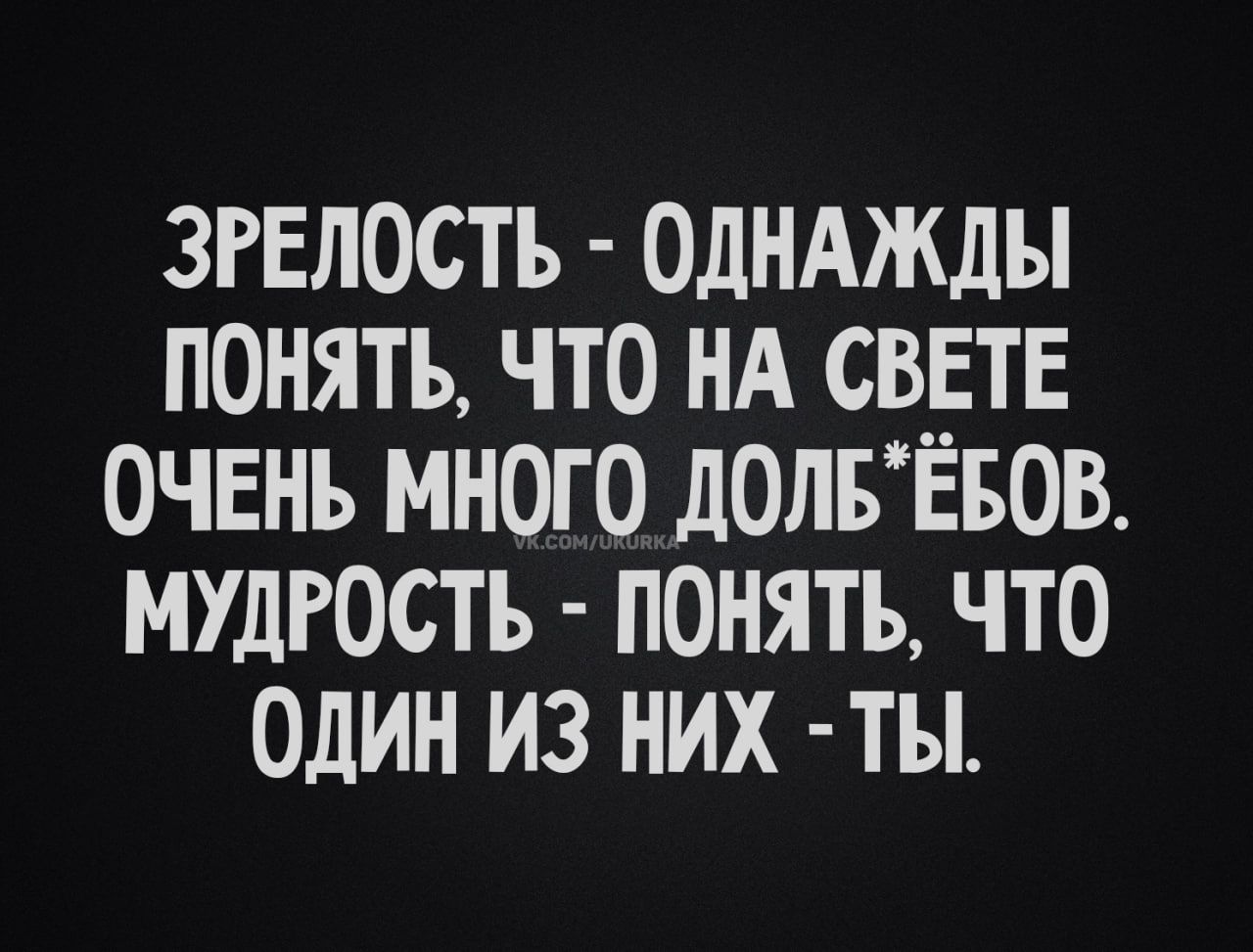 ЗРЕЛОСТЬ ОДНАЖДЫ ПОНЯТЬ ЧТО НА СВЕТЕ ОЧЕНЬ МНОГО ДОЛБЕБОВ МУДРОСТЬ ПОНЯТЬ ЧТО ОДИН ИЗ НИХ ТЫ