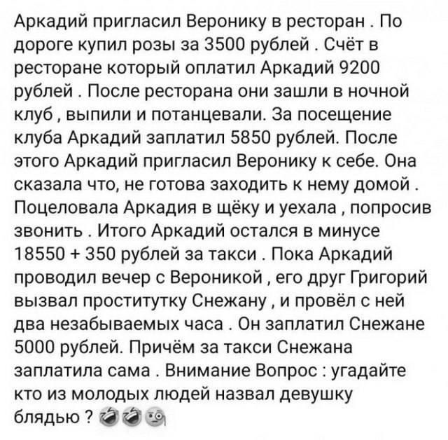 Аркадий пригласил веронику в ресторан . По дороге купил розы за 3500 рублей . Счёт в ресторане который оплатил аркадий 9200 рублей . После ресторана они зашли в ночной клуб  выпили и потанцевали. За посещение клуба аркадий заплатил 5850 рублей. После этого аркадий пригласил веронику к себе. Она сказала что, не готова заходить к нему домой . Поцеловала аркадия в щёку и уехала  попросив звонить . Итого аркадий остался в минусе 18550  350 рублей за такси . Пока аркадий проводил вечер с вероникой  его друг григорий вызвал проститутку снежану  и провёл с ней два незабываемых часа . Он заплатил снежане 5000 рублей. Причём за такси снежана заплатила сама . Внимание вопрос : угадайте. Кто из молодых людей назвал девушку блядью ?