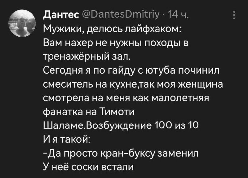 Мужики, делюсь лайфхаком: Вам нахер не нужны походы в тренажёрный зал. Сегодня я по гайду с ютуба починил смеситель на кухне, так моя женщина смотрела на меня как малолетняя фанатка на Тимоти Шаламе. Возбуждение 100 из 10 И я такой: -Да просто кран-буску заменил У неё соски встали