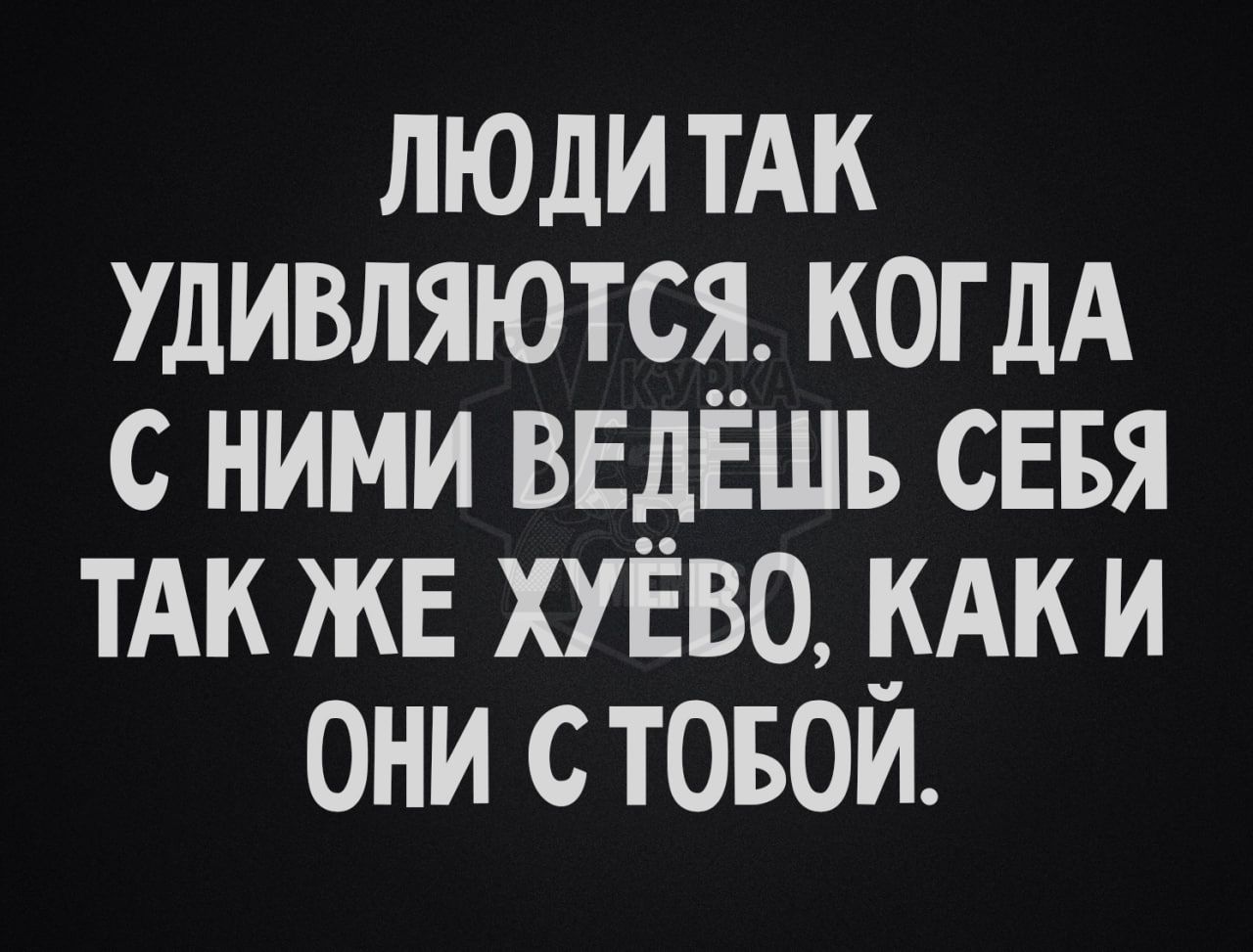 ЛЮДИ ТАК УДИВЛЯЮТСЯ. КОГДА С НИМИ ВЕДЁШЬ СЕБЯ ТАК ЖЕ ХУЁВО, КАК И ОНИ С ТОБОЙ.