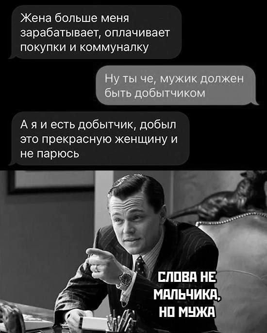 Жена больше меня зарабатывает, оплачивает покупки и коммуналку
Ну ты че, мужик должен быть добытчиком
А я и есть добытчик, добыл это прекрасную женщину и не парюсь

СЛОВА НЕ МАЛЬЧИКА, НО МУЖА