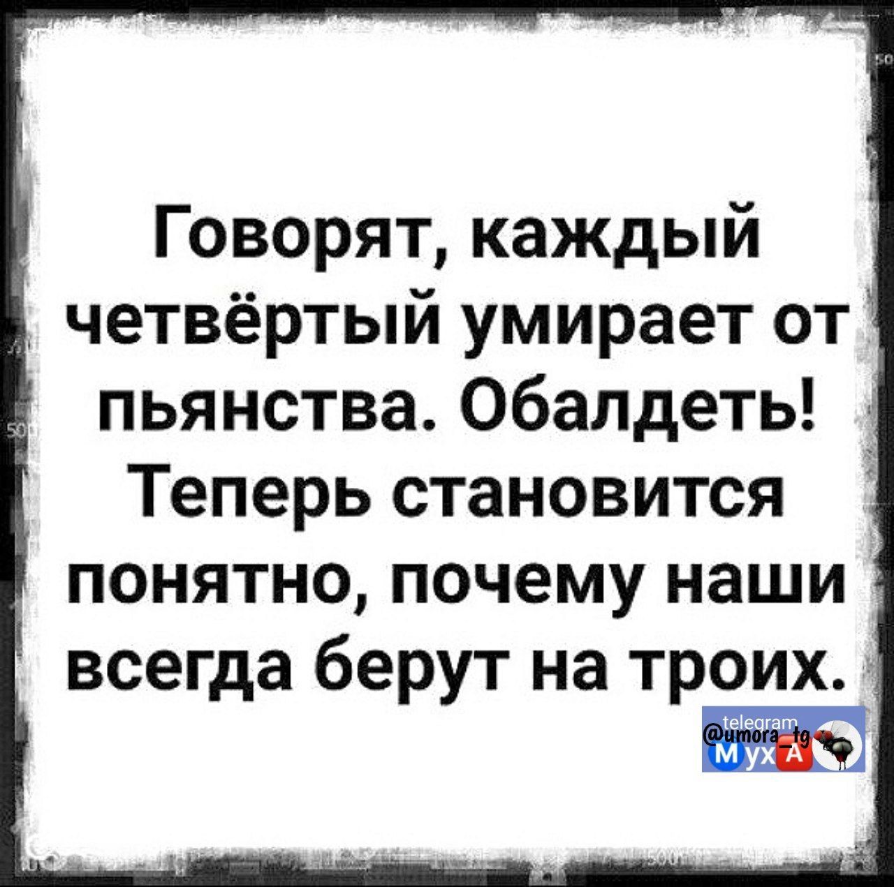 Говорят, каждый четвёртый умирает от пьянства. Обалдеть! Теперь становится понятно, почему наши всегда берут на троих.