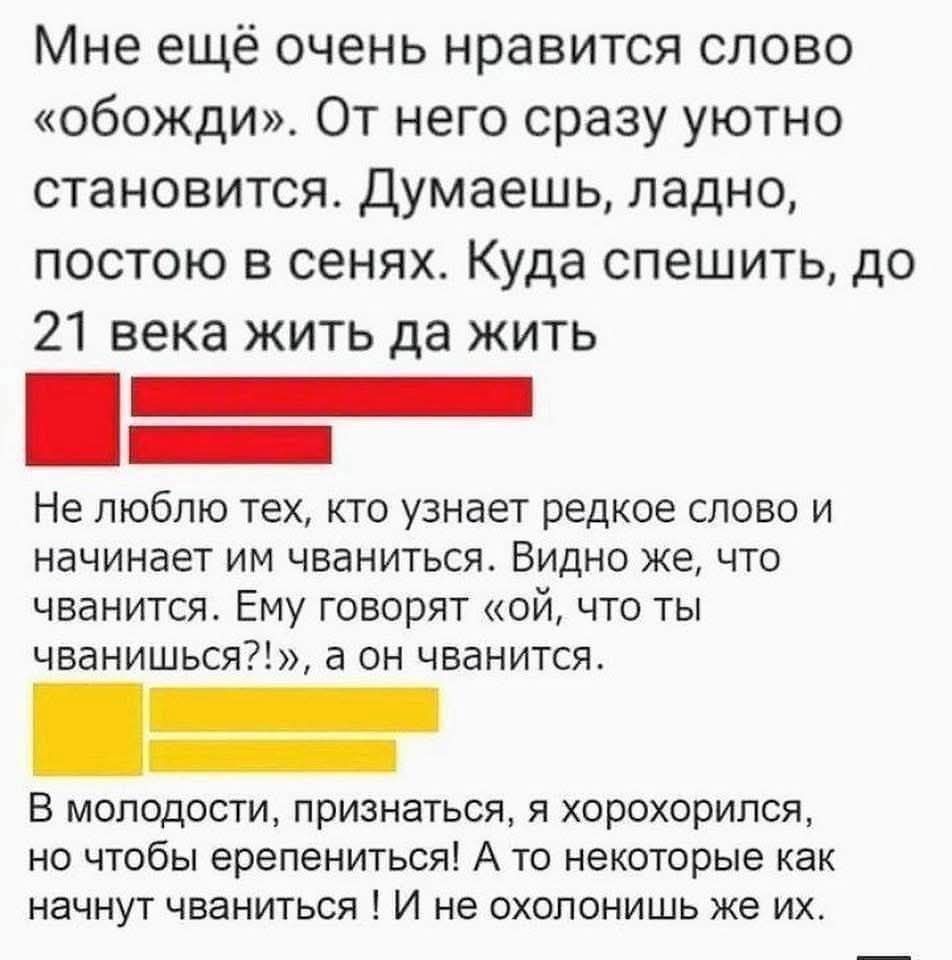 Мне ещё очень нравится слово «обожди». От него сразу уютно становится. Думаешь, ладно, постою в сенях. Куда спешить, до 21 века жить да жить

Не люблю тех, кто узнает редкое слово и начинает им чваниться. Видно же, что чванится. Ему говорят «ой, что ты чванишься?!», а он чванится.

В молодости, признаться, я хорошился, но чтобы ерениться! А то некоторые как начнут чваниться ! И не охолонитесь их.