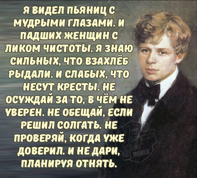 Я видел пьяниц с мудрыми глазами. И падших женщин с лицом чистоты. Я знаю сильных, что взалебь рдали. И слабых, что несут кресты. Не осуждай за то, в чем не уверен. Не обещай, если решил солгать. Не проверяй, когда уже доверил. И не дари, планируя отнять.