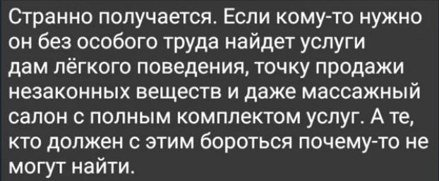 Странно получается. Если кому-то нужно он без особого труда найдёт услуги дам лёгкого поведения, точку продажи незаконных вещей и даже массажный салон с полным комплектом услуг. А те, кто должен с этим бороться почему-то не могут найти.
