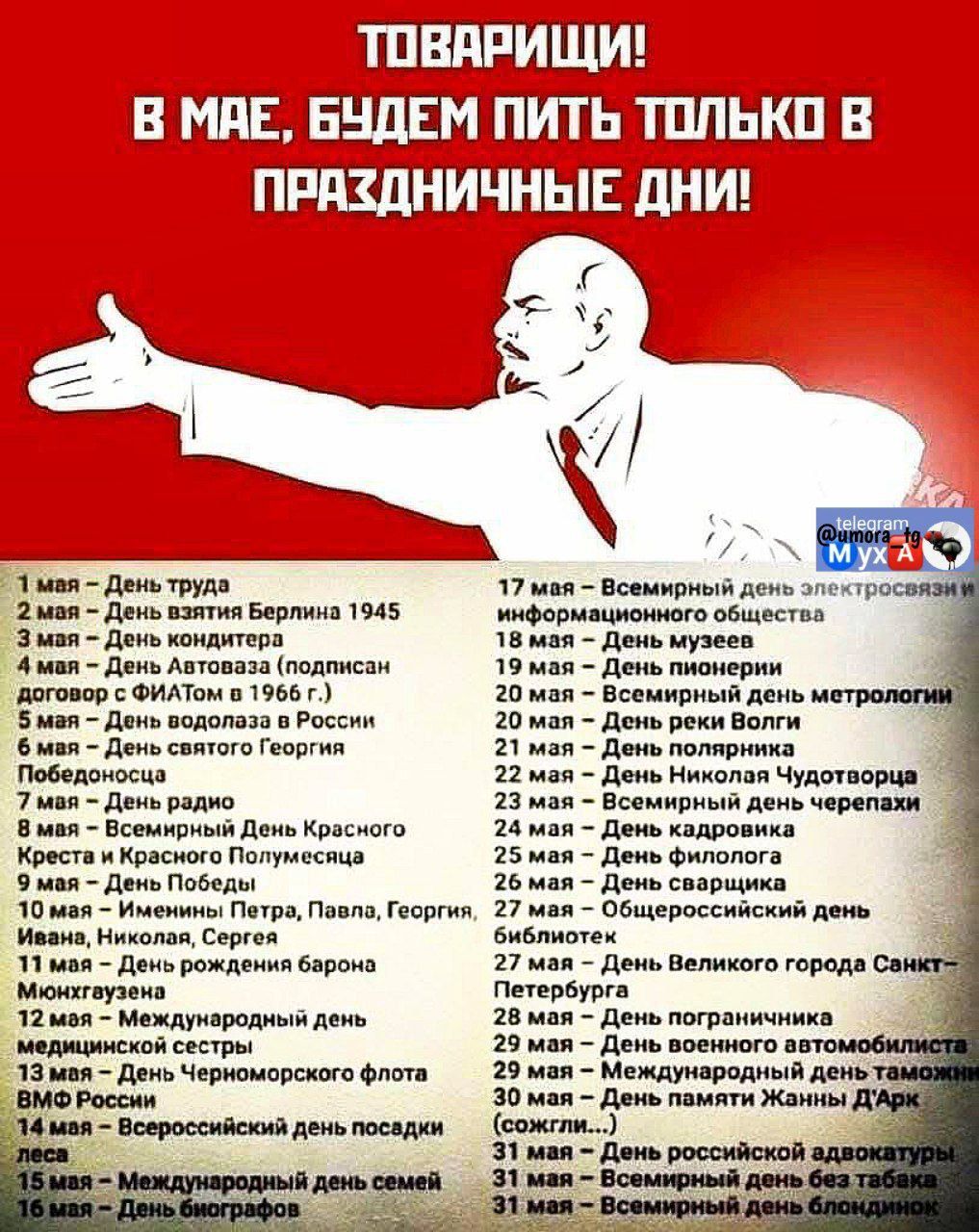 Товарищи! В мае, будем пить только в праздничные дни!
1 мая - День труда
2 мая - День взятия Берлина 1945
3 мая - День концерта
4 мая - День автоВАЗа (подписи договора с ФИАТом в 1966 г.)
5 мая - День водолаза в России
6 мая - День крещения Руси
7 мая - Всемирный день Красного Креста
8 мая - День Победы
9 мая - День ветеранских сетей
10 мая - День памяти святого Георгия
11 мая - День медсестер
12 мая - День медицинского работника
13 мая - День Петра, Павла, Георгия, Ивана, Ксении
14 мая - День святого Флора
15 мая - Всемирный день семьи
16 мая - Всемирный день электрической энергии
17 мая - Всемирный день электросвязи и информационного общества
18 мая - День музеев
19 мая - День пчеловода
20 мая - День защиты черепах
21 мая - День химиотерапии
22 мая - День без мяса
23 мая - День памяти героев и жертв войны
24 мая - День славянской письменности и культуры
25 мая - День ребенка
26 мая - День защиты детей
27 мая - День высшего образования в России
28 мая - День города
29 мая - День развитии рынков
30 мая - День зависимых от алкоголя
31 мая - Всемирный день без табака
