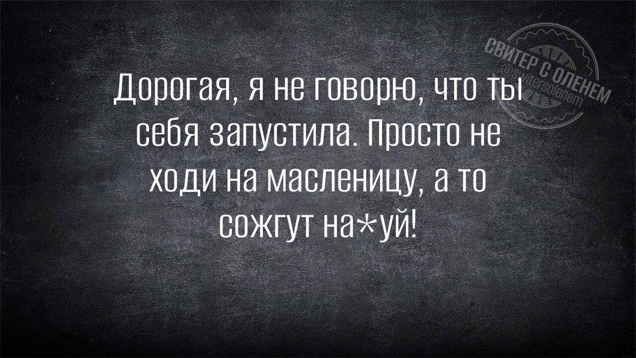 Дорогая, я не говорю, что ты себя запустила. Просто не ходи на масленицу, а то сожгут на*уй!
