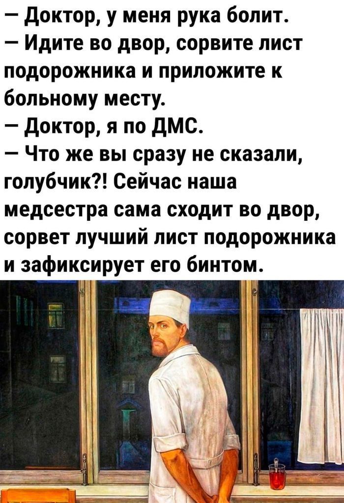 — Доктор, у меня рука болит.
— Идите во двор, сорвите лист подорожника и приложите к больному месту.
— Доктор, я по ДМС.
— Что же вы сразу не сказали, голубчик?! Сейчас наша медсестра сама сходит во двор, сорвет лучший лист подорожника и зафиксирует его бинтом.
