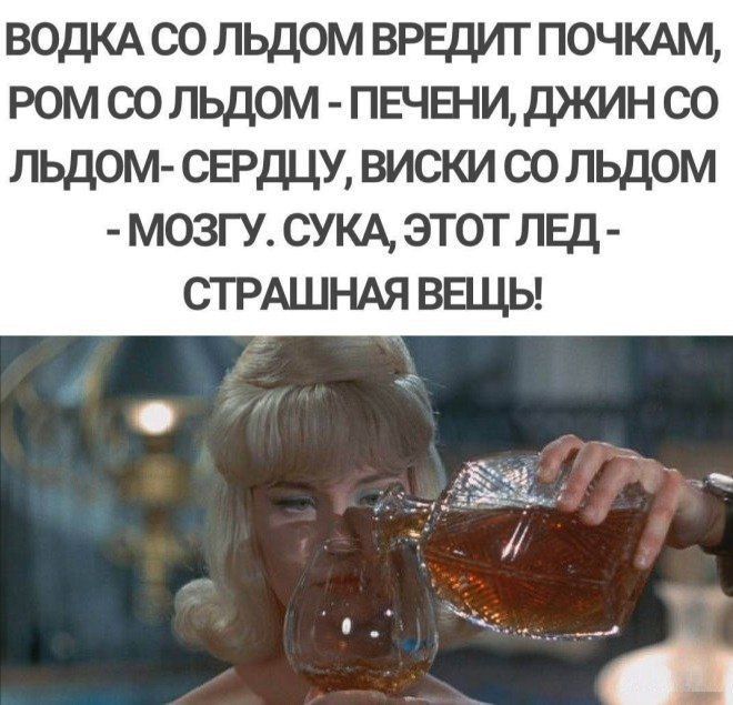ВОДКА СО ЛЬДОМ ВРЕДИТ ПОЧКАМ, РОМ СО ЛЬДОМ - ПЕЧЕНИ, ДЖИН СО ЛЬДОМ- СЕРДЦУ, ВИСКИ СО ЛЬДОМ - МОЗГУ. СУКА, ЭТОТ ЛЕД - СТРАШНАЯ ВЕЩЬ!