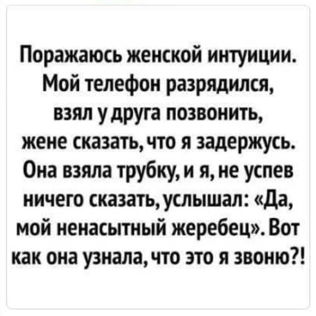 Поражаюсь женской интуиции. Мой телефон разрядился, взял у друга позвонить, жене сказать, что я задержусь. Она взяла трубку, и я, не успев ничего сказать, услышал: «Да, мой ненасытный жеребец». Вот как она узнала, что это я звоню?!
