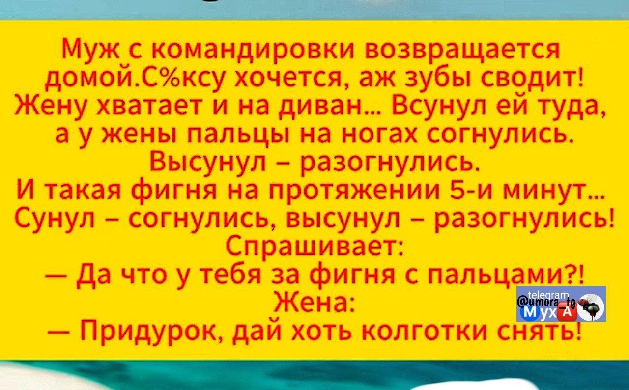 Муж с командировки возвращается домой. Сексу хочется, аж зубы сводит! Жену хватает и на диван... Всунул ей туда, а у жены пальцы на ногах согнулись. Высунул – разогнулся. И такая фигня на протяжении 5-и минут... Сунул – согнулся, высунул – разогнулся! Спрашивает: — Да что у тебя за фигня с пальцами?! Жена: — Придурок, дай хоть колготки снять!