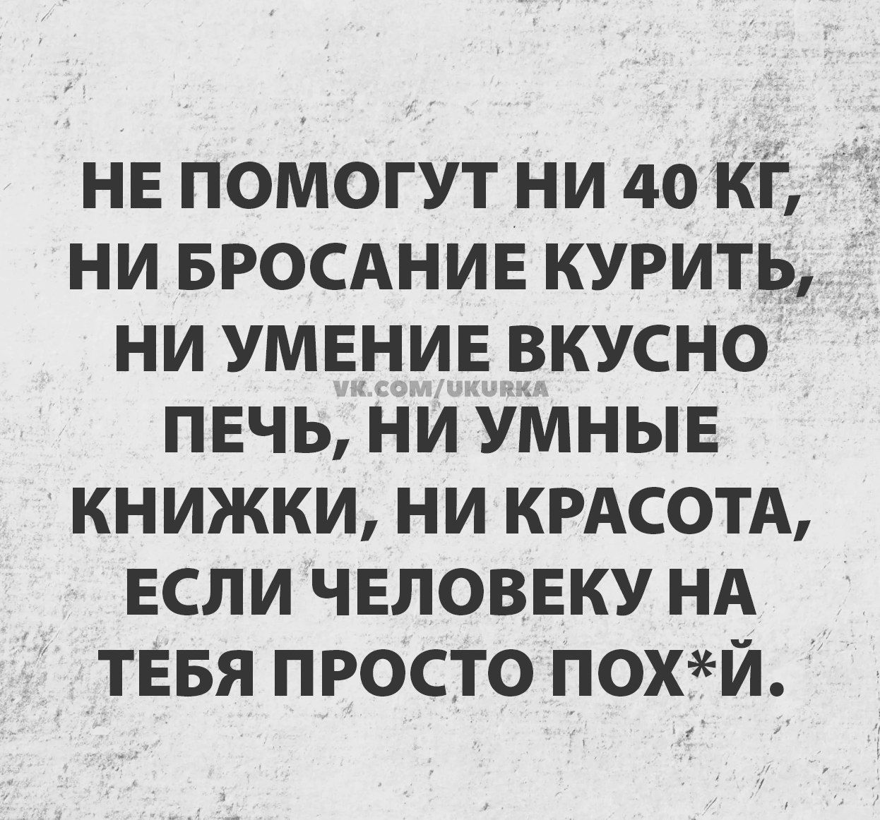 НЕ ПОМОГУТ НИ 40 КГ, НИ БРОСАНИЕ КУРИТЬ, НИ УМЕНИЕ ВКУСНО ПЕЧЬ, НИ УМНЫЕ КНИЖКИ, НИ КРАСОТА, ЕСЛИ ЧЕЛОВЕКУ НА ТЕБЯ ПРОСТО ПОХ*Й.