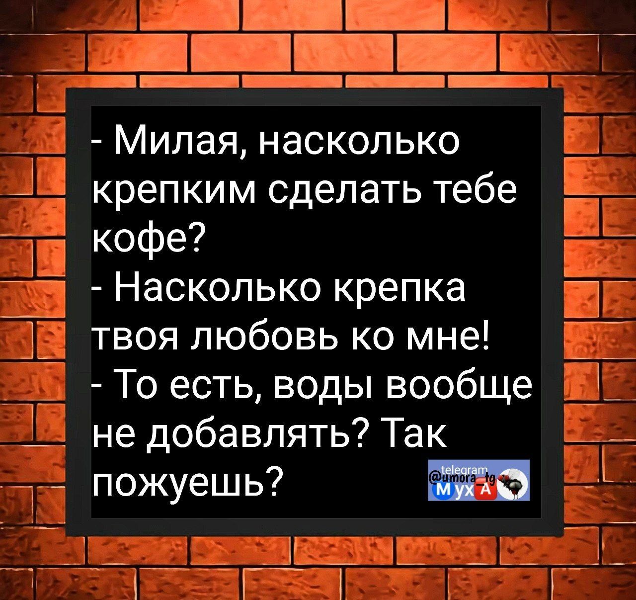 - Милая, насколько крепким сделать тебе кофе?
- Насколько крепка твоя любовь ко мне!
- То есть, воды вообще не добавлять? Так пожуешь?