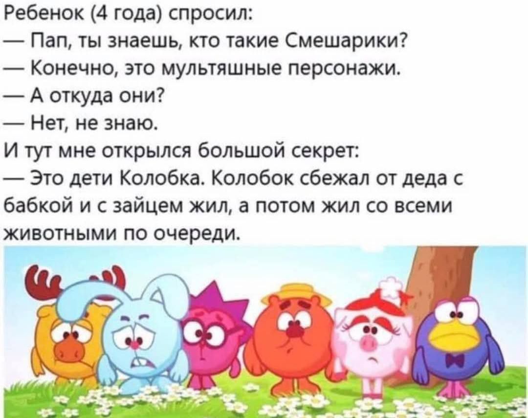 Ребенок (4 года) спросил:  — Пап, ты знаешь, кто такие Смешарики?  — Конечно, это мультяшные персонажи.  — А откуда они?  — Нет, не знаю.  И тут мне открылся большой секрет:  — Это дети Колобка. Колобок сбежал от деда с бабкой и с зайцем жил, а потом жил со всеми животными по очереди.