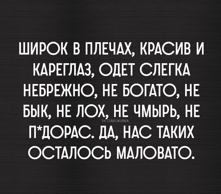 ШИРОК В ПЛЕЧАХ, КРАСИВ И КАРЕГЛАЗ, ОДЕТ СЛЕГКА НЕБРЕЖНО, НЕ БОГАТО, НЕ БЫК, НЕ ЛОХ, НЕ ЧМЫРЬ, НЕ П*ДОРАС. ДА, НАС ТАКИХ ОСТАЛОСЬ МАЛОВАТО.