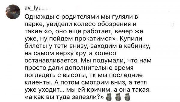 Однажды с родителями мы гуляли в парке, увидели колесо обозрения и такие «о, оно еще работает, вечер же уже, ну пойдем прокатимся». Купили билеты у тети вниз, заходим в кабинку, на самом верху круга колесо останавливается. Мы подумали, что нам просто дали дополнительно время посмотреть с высоты, т.к мы последние клиенты. А потом смотрим вниз, а тетя уже уходит... мы ей кричим, а она такая: «как вы туда залезли?»