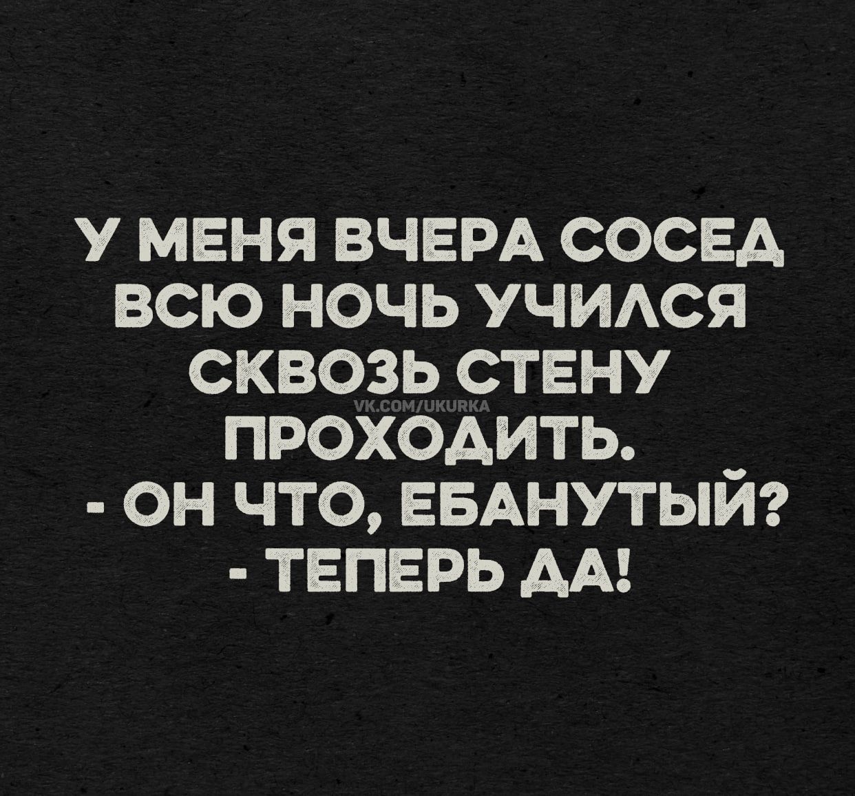 У МЕНЯ ВЧЕРА СОСЕД ВСЮ НОЧЬ УЧИЛСЯ СКВОЗЬ СТЕНУ ПРОХОДИТЬ. - ОН ЧТО, ЕБАНУТЫЙ? - ТЕПЕРЬ ДА!
