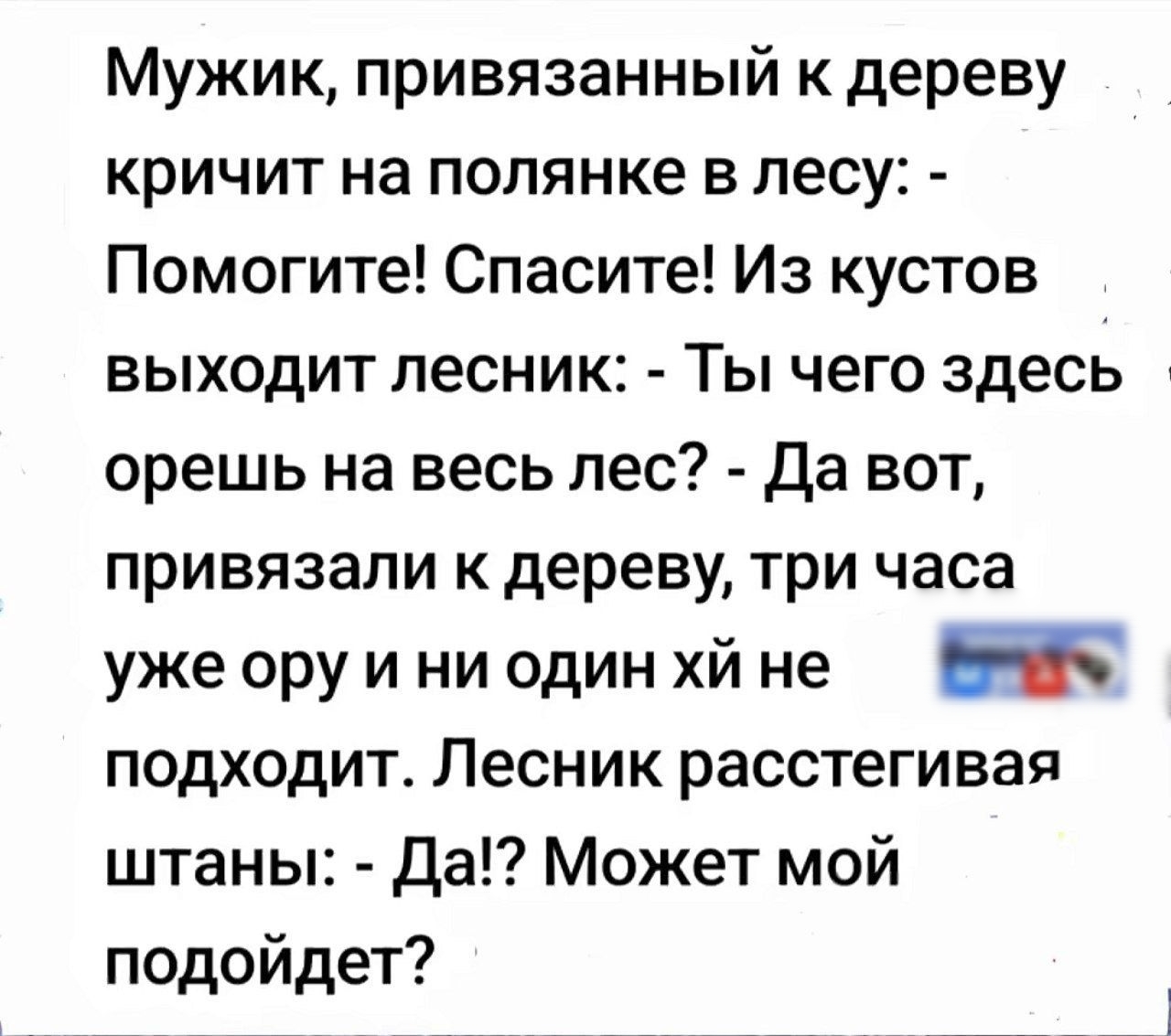 Мужик, привязанный к дереву кричит на полянке в лесу: - Помогите! Spасите! Из кустов выходит лесник: - Ты чего здесь орёшь на весь лес? - Да вот, привязали к дереву, три часа уже ору и ни один х** не подходит. Лесник, расстегивая штаны: - Да!? Может мой подойдёт?