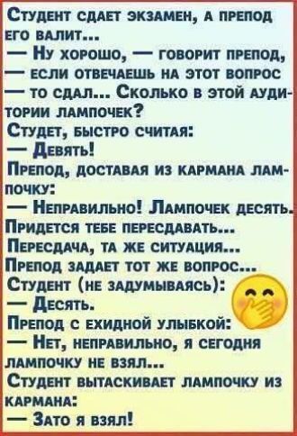 Студент сдаёт экзамен, а препод его валит... 
— Ну хорошо, — говорит препод, — если отвечаешь на этот вопрос — то сдал... Сколько в этой аудитории лампочек? 
Студент, быстро считая: 
— Девять! 
Препод, доставляя из кармана лампочку: 
— Неправильно! Лампочек десять. 
Придётся тебе пересдавать... 
Пересдача, та же ситуация... 
Препод задаёт тот же вопрос... 
Студент (не задумываясь): 
— Десять. 
Препод с усмешкой: 
— Нет, неправильно, я сегодня лампочку не взял... 
Студент вытаскивает лампочку из кармана: 
— Зато я взял!