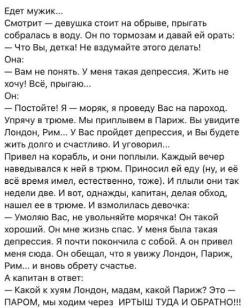 Едет мужик...
Смотрит — девушка стоит на обрыве, прыгать собрала... Он по тормозам и давай ей орать:
— Что вы, детка! Не вздумайте этого делать!
Она:
— Вам не понять. У меня такая депрессия. Жить не хочу! Всё, прыгаю...
Он:
— Постойте! Я — моряк, я проведу Вас на пароход.
Упруха в трюме. Мы приплывем в Париж. Вы увидите Лондон, Рим... У Вас пройдет депрессия, и Вы будете жить долго и счастливо. И уговорил...
Привел на корабль, и они поплыли. Каждый вечер наведывался к ней в трюм. Приносил ей цветы, (и ей всё время приятно, естественно, тоже). И пили они так каждый день две. И вот, однажды, капитан, дела обуход, нашел ее в трюме, и замолвилась девочка:
— Умоляю к вам, не увольняйте моряка! Он такой замечательный, и без него мне так грустно... И он привел меня две недели назад в Лондон, Париж, Рим и...
Капитан отвечает:
— Какой к чёрту Лондон, мадам, какой Париж? Это — ПАРОМ, мы ходим через ИРТЫШ ТУДА И ОБРАТНО!!!